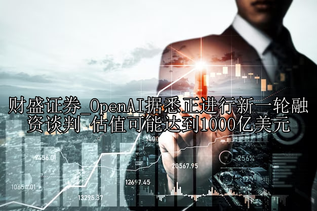 OpenAI据悉正进行新一轮融资谈判 估值可能达到1000亿美元